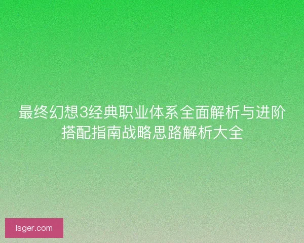 最终幻想3经典职业体系全面解析与进阶搭配指南战略思路解析大全