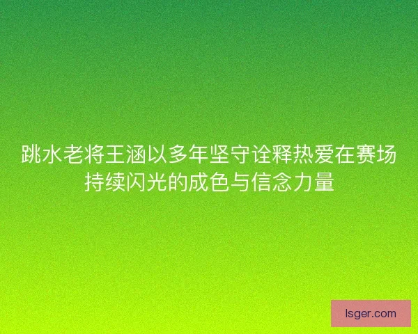 跳水老将王涵以多年坚守诠释热爱在赛场持续闪光的成色与信念力量