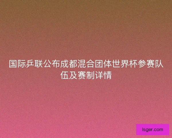 国际乒联公布成都混合团体世界杯参赛队伍及赛制详情